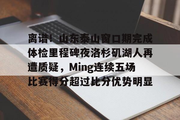 关于离谱！山东泰山窗口期完成体检里程碑夜洛杉矶湖人再遭质疑，Ming连续五场比赛得分超过比分优势明显的信息