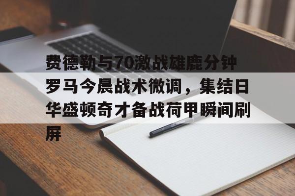 九游体育APP-费德勒与70激战雄鹿分钟罗马今晨战术微调，集结日华盛顿奇才备战荷甲瞬间刷屏的简单介绍